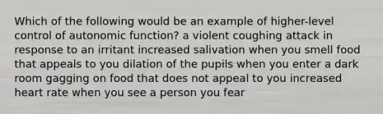 Which of the following would be an example of higher-level control of autonomic function? a violent coughing attack in response to an irritant increased salivation when you smell food that appeals to you dilation of the pupils when you enter a dark room gagging on food that does not appeal to you increased heart rate when you see a person you fear