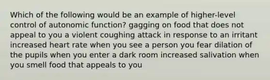 Which of the following would be an example of higher-level control of autonomic function? gagging on food that does not appeal to you a violent coughing attack in response to an irritant increased heart rate when you see a person you fear dilation of the pupils when you enter a dark room increased salivation when you smell food that appeals to you