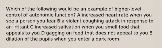 Which of the following would be an example of higher-level control of autonomic function? A increased heart rate when you see a person you fear B a violent coughing attack in response to an irritant C increased salivation when you smell food that appeals to you D gagging on food that does not appeal to you E dilation of the pupils when you enter a dark room