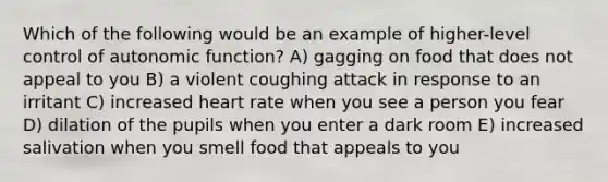 Which of the following would be an example of higher-level control of autonomic function? A) gagging on food that does not appeal to you B) a violent coughing attack in response to an irritant C) increased heart rate when you see a person you fear D) dilation of the pupils when you enter a dark room E) increased salivation when you smell food that appeals to you