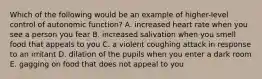 Which of the following would be an example of higher-level control of autonomic function? A. increased heart rate when you see a person you fear B. increased salivation when you smell food that appeals to you C. a violent coughing attack in response to an irritant D. dilation of the pupils when you enter a dark room E. gagging on food that does not appeal to you