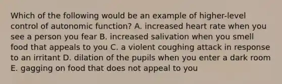 Which of the following would be an example of higher-level control of autonomic function? A. increased heart rate when you see a person you fear B. increased salivation when you smell food that appeals to you C. a violent coughing attack in response to an irritant D. dilation of the pupils when you enter a dark room E. gagging on food that does not appeal to you