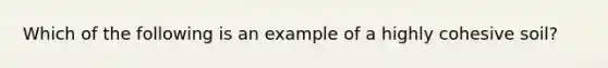 Which of the following is an example of a highly cohesive soil?