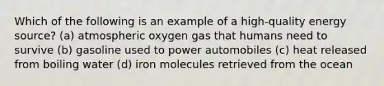 Which of the following is an example of a high-quality energy source? (a) atmospheric oxygen gas that humans need to survive (b) gasoline used to power automobiles (c) heat released from boiling water (d) iron molecules retrieved from the ocean