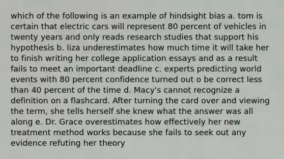 which of the following is an example of hindsight bias a. tom is certain that electric cars will represent 80 percent of vehicles in twenty years and only reads research studies that support his hypothesis b. liza underestimates how much time it will take her to finish writing her college application essays and as a result fails to meet an important deadline c. experts predicting world events with 80 percent confidence turned out o be correct less than 40 percent of the time d. Macy's cannot recognize a definition on a flashcard. After turning the card over and viewing the term, she tells herself she knew what the answer was all along e. Dr. Grace overestimates how effectively her new treatment method works because she fails to seek out any evidence refuting her theory