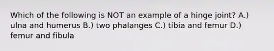 Which of the following is NOT an example of a hinge joint? A.) ulna and humerus B.) two phalanges C.) tibia and femur D.) femur and fibula