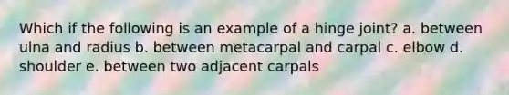 Which if the following is an example of a hinge joint? a. between ulna and radius b. between metacarpal and carpal c. elbow d. shoulder e. between two adjacent carpals