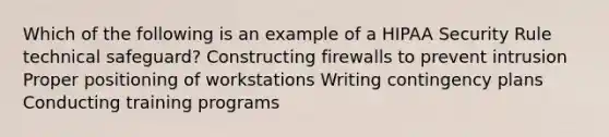 Which of the following is an example of a HIPAA Security Rule technical safeguard? Constructing firewalls to prevent intrusion Proper positioning of workstations Writing contingency plans Conducting training programs