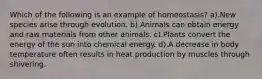 Which of the following is an example of homeostasis? a).New species arise through evolution. b).Animals can obtain energy and raw materials from other animals. c).Plants convert the energy of the sun into chemical energy. d).A decrease in body temperature often results in heat production by muscles through shivering.