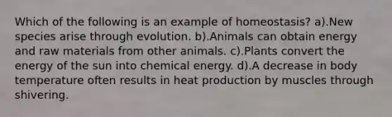 Which of the following is an example of homeostasis? a).New species arise through evolution. b).Animals can obtain energy and raw materials from other animals. c).Plants convert the energy of the sun into chemical energy. d).A decrease in body temperature often results in heat production by muscles through shivering.