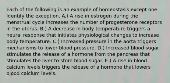 Each of the following is an example of homeostasis except one. Identify the exception. A.) A rise in estrogen during the menstrual cycle increases the number of progesterone receptors in the uterus. B.) A decrease in body temperature triggers a neural response that initiates physiological changes to increase body temperature. C.) Increased pressure in the aorta triggers mechanisms to lower blood pressure. D.) Increased blood sugar stimulates the release of a hormone from the pancreas that stimulates the liver to store blood sugar. E.) A rise in blood calcium levels triggers the release of a hormone that lowers blood calcium levels.