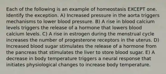 Each of the following is an example of homeostasis EXCEPT one. Identify the exception. A) Increased pressure in the aorta triggers mechanisms to lower blood pressure. B) A rise in blood calcium levels triggers the release of a hormone that lowers blood calcium levels. C) A rise in estrogen during the menstrual cycle increases the number of progesterone receptors in the uterus. D) Increased blood sugar stimulates the release of a hormone from the pancreas that stimulates the liver to store blood sugar. E) A decrease in body temperature triggers a neural response that initiates physiological changes to increase body temperature.