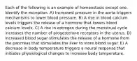 Each of the following is an example of homeostasis except one. Identify the exception. A) Increased pressure in the aorta triggers mechanisms to lower blood pressure. B) A rise in blood calcium levels triggers the release of a hormone that lowers blood calcium levels. C) A rise in estrogen during the menstrual cycle increases the number of progesterone receptors in the uterus. D) Increased blood sugar stimulates the release of a hormone from the pancreas that stimulates the liver to store blood sugar. E) A decrease in body temperature triggers a neural response that initiates physiological changes to increase body temperature.