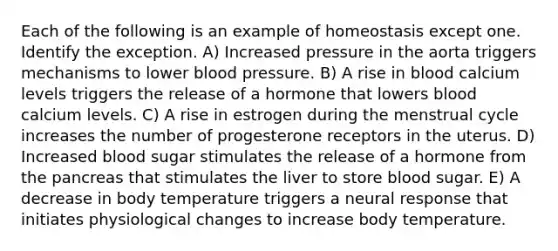 Each of the following is an example of homeostasis except one. Identify the exception. A) Increased pressure in the aorta triggers mechanisms to lower blood pressure. B) A rise in blood calcium levels triggers the release of a hormone that lowers blood calcium levels. C) A rise in estrogen during the menstrual cycle increases the number of progesterone receptors in the uterus. D) Increased blood sugar stimulates the release of a hormone from the pancreas that stimulates the liver to store blood sugar. E) A decrease in body temperature triggers a neural response that initiates physiological changes to increase body temperature.