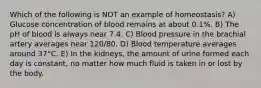 Which of the following is NOT an example of homeostasis? A) Glucose concentration of blood remains at about 0.1%. B) The pH of blood is always near 7.4. C) Blood pressure in the brachial artery averages near 120/80. D) Blood temperature averages around 37°C. E) In the kidneys, the amount of urine formed each day is constant, no matter how much fluid is taken in or lost by the body.