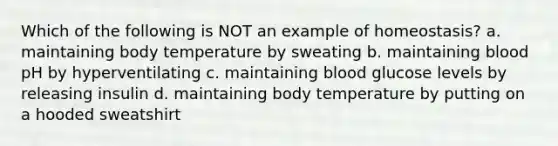 Which of the following is NOT an example of homeostasis? a. maintaining body temperature by sweating b. maintaining blood pH by hyperventilating c. maintaining blood glucose levels by releasing insulin d. maintaining body temperature by putting on a hooded sweatshirt