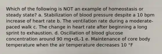 Which of the following is NOT an example of homeostasis or steady state? a. Stabilization of <a href='https://www.questionai.com/knowledge/kD0HacyPBr-blood-pressure' class='anchor-knowledge'>blood pressure</a> despite a 10 bpm increase of heart rate b. The ventilation rate during a moderate-paced walk c. The change in heart rate after beginning a long sprint to exhaustion. d. Oscillation of blood glucose concentration around 90 mg∙dL-1 e. Maintenance of core body temperature when the air temperature decreases 10 °F