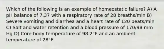 Which of the following is an example of homeostatic failure? A) A pH balance of 7.37 with a respiratory rate of 28 breaths/min B) Severe vomiting and diarrhea and a heart rate of 120 beats/min C) Salt and water retention and a blood pressure of 170/98 mm Hg D) Core body temperature of 98.2°F and an ambient temperature of 28°F