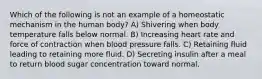 Which of the following is not an example of a homeostatic mechanism in the human body? A) Shivering when body temperature falls below normal. B) Increasing heart rate and force of contraction when blood pressure falls. C) Retaining fluid leading to retaining more fluid. D) Secreting insulin after a meal to return blood sugar concentration toward normal.