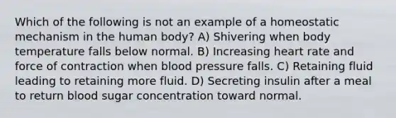 Which of the following is not an example of a homeostatic mechanism in the human body? A) Shivering when body temperature falls below normal. B) Increasing heart rate and force of contraction when blood pressure falls. C) Retaining fluid leading to retaining more fluid. D) Secreting insulin after a meal to return blood sugar concentration toward normal.