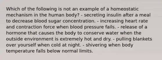 Which of the following is not an example of a homeostatic mechanism in the human body? - secreting insulin after a meal to decrease blood sugar concentration. - increasing heart rate and contraction force when blood pressure fails. - release of a hormone that causes the body to conserve water when the outside environment is extremely hot and dry. - pulling blankets over yourself when cold at night. - shivering when body temperature falls below normal limits.