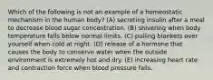 Which of the following is not an example of a homeostatic mechanism in the human body? (A) secreting insulin after a meal to decrease blood sugar concentration. (B) shivering when body temperature falls below normal limits. (C) pulling blankets over yourself when cold at night. (D) release of a hormone that causes the body to conserve water when the outside environment is extremely hot and dry. (E) increasing heart rate and contraction force when blood pressure fails.