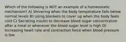 Which of the following is NOT an example of a homeostatic mechanism? A) Shivering when the body temperature falls below normal levels B) Using blankets to cover up when the body feels cold C) Secreting insulin to decrease blood sugar concentration after a meal or whenever the blood sugar level is high D) Increasing heart rate and contraction force when blood pressure is low