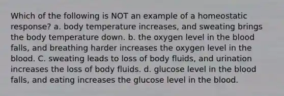 Which of the following is NOT an example of a homeostatic response? a. body temperature increases, and sweating brings the body temperature down. b. the oxygen level in the blood falls, and breathing harder increases the oxygen level in the blood. C. sweating leads to loss of body fluids, and urination increases the loss of body fluids. d. glucose level in the blood falls, and eating increases the glucose level in the blood.