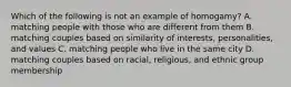 Which of the following is not an example of homogamy? A. matching people with those who are different from them B. matching couples based on similarity of interests, personalities, and values C. matching people who live in the same city D. matching couples based on racial, religious, and ethnic group membership