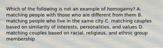 Which of the following is not an example of homogamy? A. matching people with those who are different from them B. matching people who live in the same city C. matching couples based on similarity of interests, personalities, and values D. matching couples based on racial, religious, and ethnic group membership