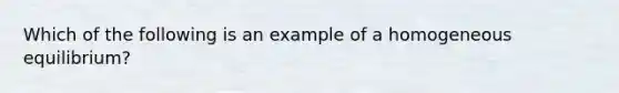 Which of the following is an example of a homogeneous equilibrium?