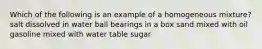 Which of the following is an example of a homogeneous mixture? salt dissolved in water ball bearings in a box sand mixed with oil gasoline mixed with water table sugar