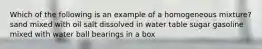 Which of the following is an example of a homogeneous mixture? sand mixed with oil salt dissolved in water table sugar gasoline mixed with water ball bearings in a box