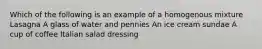 Which of the following is an example of a homogenous mixture Lasagna A glass of water and pennies An ice cream sundae A cup of coffee Italian salad dressing