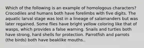 Which of the following is an example of homologous characters? Crocodiles and humans both have forelimbs with five digits. The aquatic larval stage was lost in a lineage of salamanders but was later regained. Some flies have bright yellow coloring like that of wasps, which provides a false warning. Snails and turtles both have strong, hard shells for protection. Parrotfish and parrots (the birds) both have beaklike mouths..