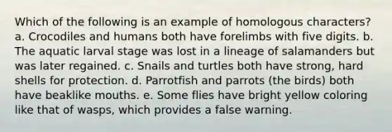 Which of the following is an example of homologous characters? a. Crocodiles and humans both have forelimbs with five digits. b. The aquatic larval stage was lost in a lineage of salamanders but was later regained. c. Snails and turtles both have strong, hard shells for protection. d. Parrotfish and parrots (the birds) both have beaklike mouths. e. Some flies have bright yellow coloring like that of wasps, which provides a false warning.