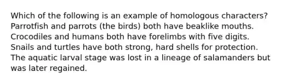 Which of the following is an example of homologous characters? Parrotfish and parrots (the birds) both have beaklike mouths. Crocodiles and humans both have forelimbs with five digits. Snails and turtles have both strong, hard shells for protection. The aquatic larval stage was lost in a lineage of salamanders but was later regained.