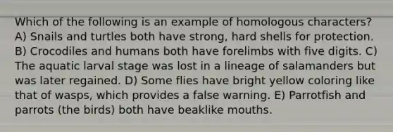 Which of the following is an example of homologous characters? A) Snails and turtles both have strong, hard shells for protection. B) Crocodiles and humans both have forelimbs with five digits. C) The aquatic larval stage was lost in a lineage of salamanders but was later regained. D) Some flies have bright yellow coloring like that of wasps, which provides a false warning. E) Parrotfish and parrots (the birds) both have beaklike mouths.