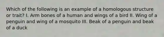 Which of the following is an example of a homologous structure or trait? I. Arm bones of a human and wings of a bird II. Wing of a penguin and wing of a mosquito III. Beak of a penguin and beak of a duck