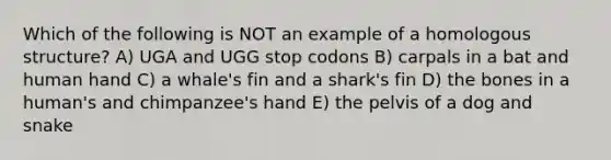 Which of the following is NOT an example of a homologous structure? A) UGA and UGG stop codons B) carpals in a bat and human hand C) a whale's fin and a shark's fin D) the bones in a human's and chimpanzee's hand E) the pelvis of a dog and snake