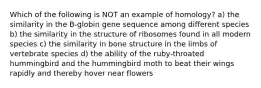 Which of the following is NOT an example of homology? a) the similarity in the B-globin gene sequence among different species b) the similarity in the structure of ribosomes found in all modern species c) the similarity in bone structure in the limbs of vertebrate species d) the ability of the ruby-throated hummingbird and the hummingbird moth to beat their wings rapidly and thereby hover near flowers