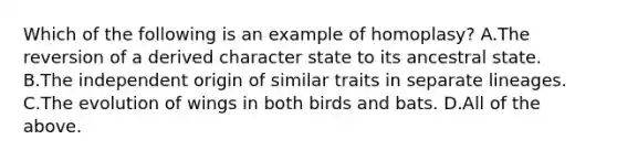 Which of the following is an example of homoplasy? A.The reversion of a derived character state to its ancestral state. B.The independent origin of similar traits in separate lineages. C.The evolution of wings in both birds and bats. D.All of the above.