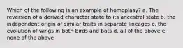 Which of the following is an example of homoplasy? a. The reversion of a derived character state to its ancestral state b. the independent origin of similar traits in separate lineages c. the evolution of wings in both birds and bats d. all of the above e. none of the above