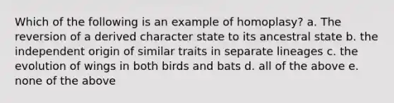 Which of the following is an example of homoplasy? a. The reversion of a derived character state to its ancestral state b. the independent origin of similar traits in separate lineages c. the evolution of wings in both birds and bats d. all of the above e. none of the above