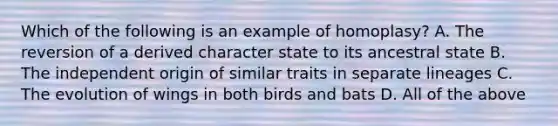 Which of the following is an example of homoplasy? A. The reversion of a derived character state to its ancestral state B. The independent origin of similar traits in separate lineages C. The evolution of wings in both birds and bats D. All of the above