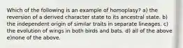 Which of the following is an example of homoplasy? a) the reversion of a derived character state to its ancestral state. b) the independent origin of similar traits in separate lineages. c) the evolution of wings in both birds and bats. d) all of the above e)none of the above.