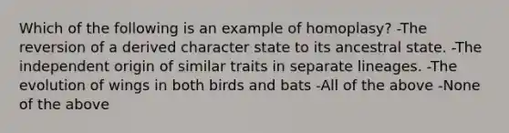 Which of the following is an example of homoplasy? -The reversion of a derived character state to its ancestral state. -The independent origin of similar traits in separate lineages. -The evolution of wings in both birds and bats -All of the above -None of the above