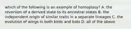 which of the following is an example of homoplasy? A. the reversion of a derived state to its ancestral states B. the independent origin of similar traits in a separate lineages C. the evolution of wings in both birds and bats D. all of the above