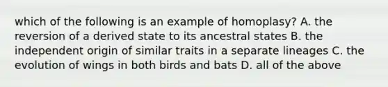 which of the following is an example of homoplasy? A. the reversion of a derived state to its ancestral states B. the independent origin of similar traits in a separate lineages C. the evolution of wings in both birds and bats D. all of the above