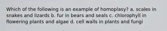 Which of the following is an example of homoplasy? a. scales in snakes and lizards b. fur in bears and seals c. chlorophyll in flowering plants and algae d. cell walls in plants and fungi